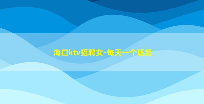 海口ktv招聘女-每天一个班起